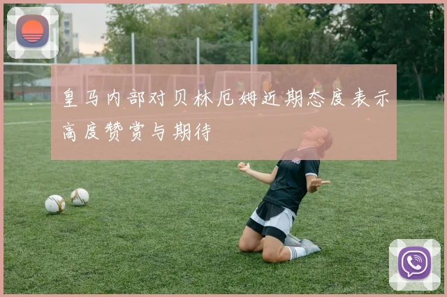 皇马内部对贝林厄姆近期态度表示高度赞赏与期待