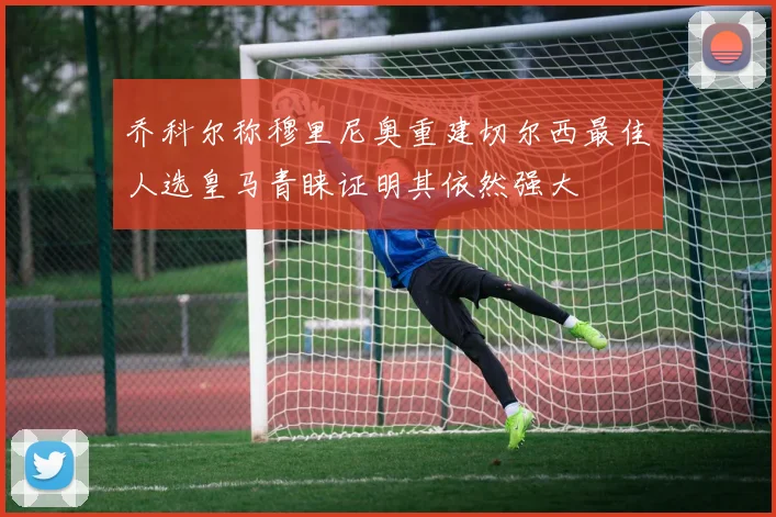 乔科尔称穆里尼奥重建切尔西最佳人选皇马青睐证明其依然强大