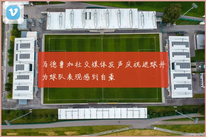 马德鲁加社交媒体发声庆祝进球并为球队表现感到自豪