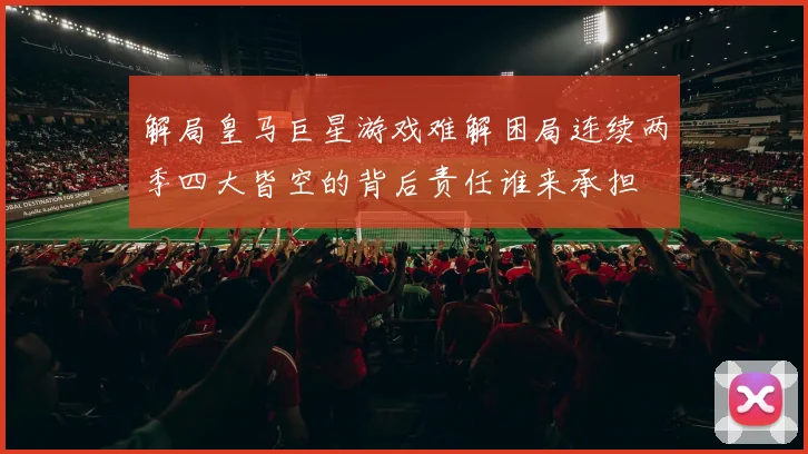 解局皇马巨星游戏难解困局连续两季四大皆空的背后责任谁来承担