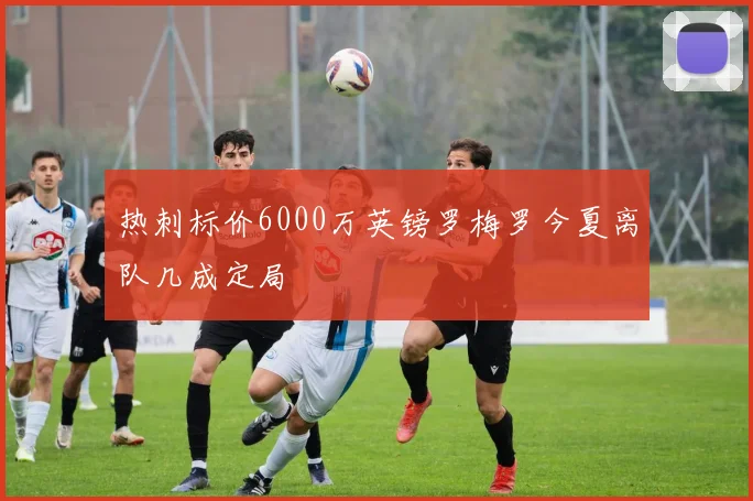 热刺标价6000万英镑罗梅罗今夏离队几成定局