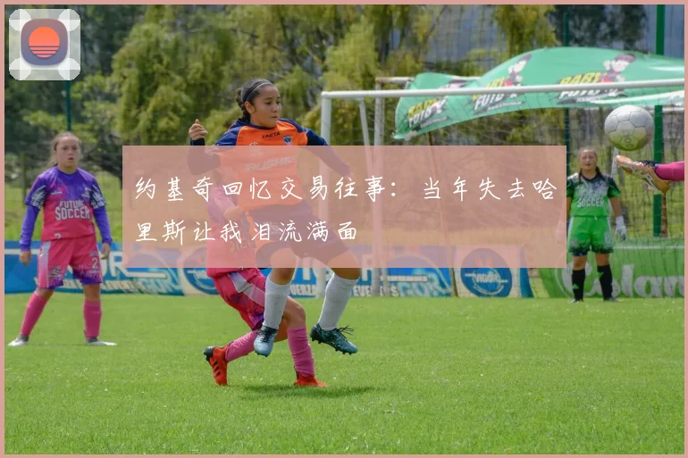 约基奇回忆交易往事：当年失去哈里斯让我泪流满面