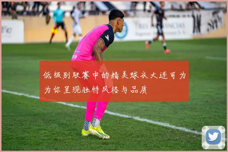 低级别联赛中的精美球衣大连可为为你呈现独特风格与品质