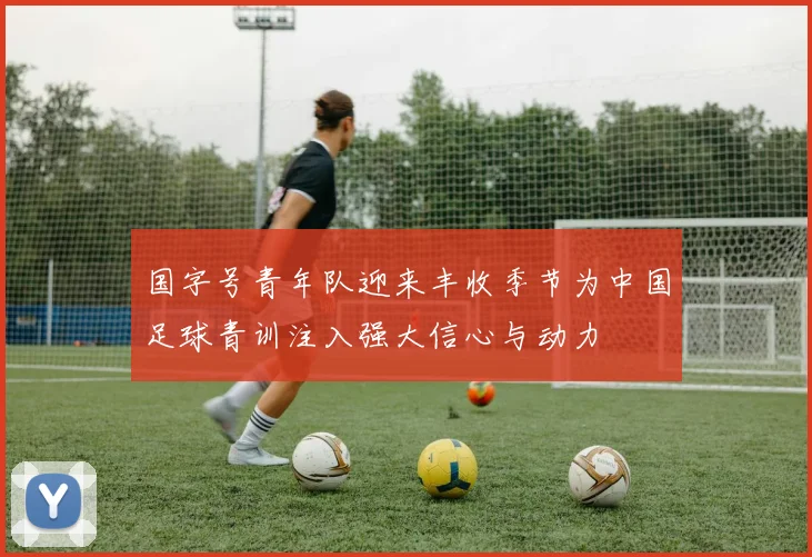 国字号青年队迎来丰收季节为中国足球青训注入强大信心与动力