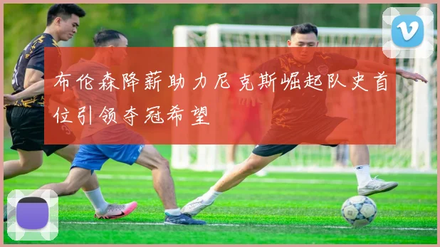 布伦森降薪助力尼克斯崛起队史首位引领夺冠希望