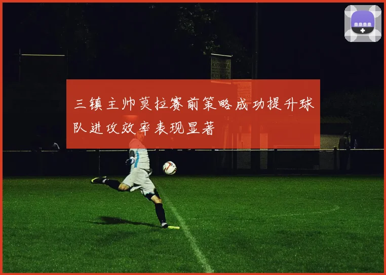 三镇主帅莫拉赛前策略成功提升球队进攻效率表现显著
