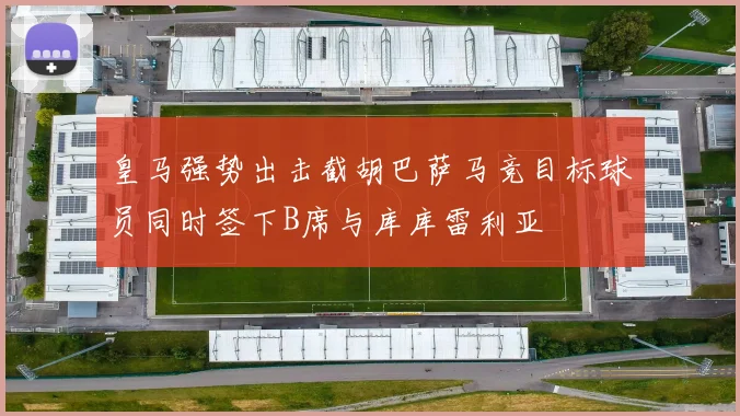 皇马强势出击截胡巴萨马竞目标球员同时签下B席与库库雷利亚