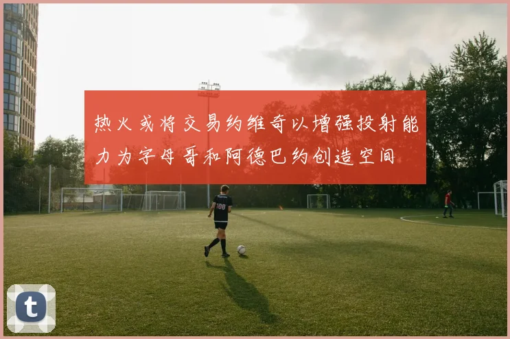热火或将交易约维奇以增强投射能力为字母哥和阿德巴约创造空间