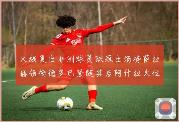 火线复出非洲球员欧冠出场榜萨拉赫领衔德罗巴紧随其后阿什拉夫位列第四