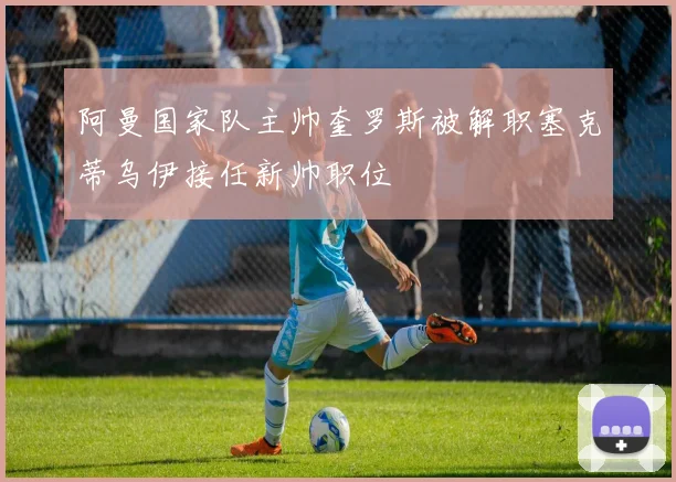 阿曼国家队主帅奎罗斯被解职塞克蒂乌伊接任新帅职位