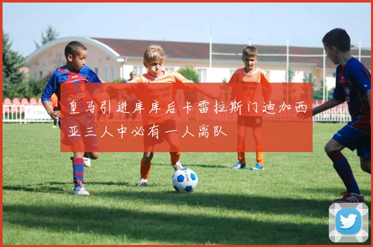 皇马引进库库后卡雷拉斯门迪加西亚三人中必有一人离队