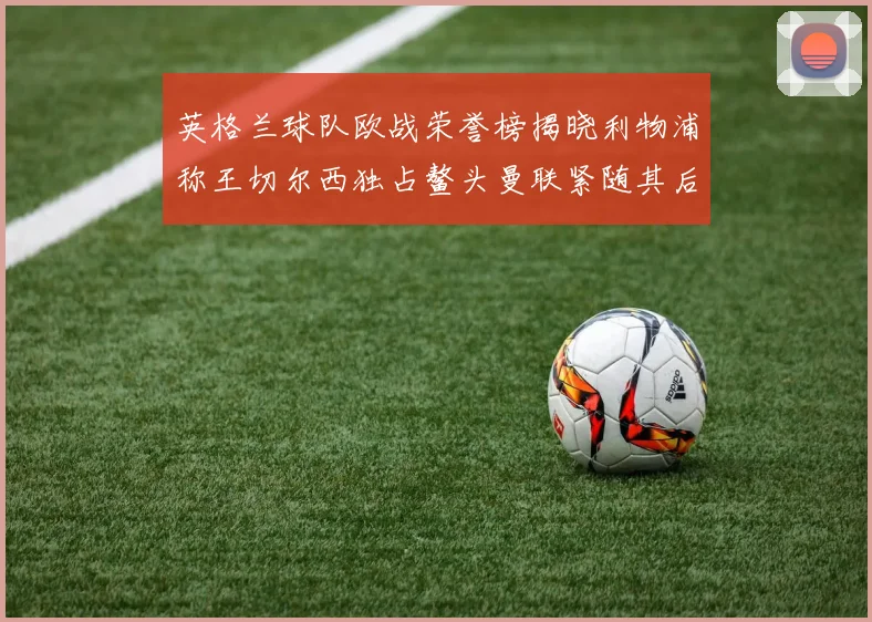 英格兰球队欧战荣誉榜揭晓利物浦称王切尔西独占鳌头曼联紧随其后