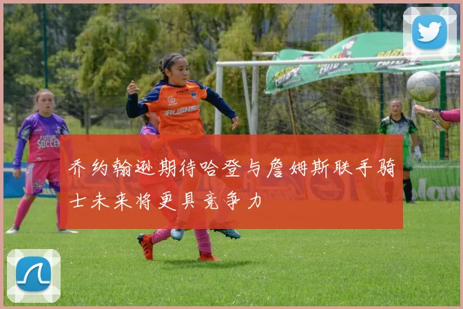 乔约翰逊期待哈登与詹姆斯联手骑士未来将更具竞争力
