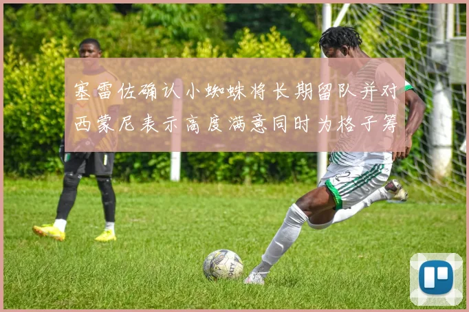 塞雷佐确认小蜘蛛将长期留队并对西蒙尼表示高度满意同时为格子筹办欢送仪式